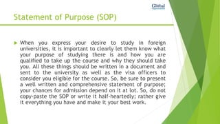 Statement of Purpose (SOP)
 When you express your desire to study in foreign
universities, it is important to clearly let them know what
your purpose of studying there is and how you are
qualified to take up the course and why they should take
you. All these things should be written in a document and
sent to the university as well as the visa officers to
consider you eligible for the course. So, be sure to present
a well written and comprehensive statement of purpose;
your chances for admission depend on it at lot. So, do not
copy-paste the SOP or write it half-heartedly; rather give
it everything you have and make it your best work.
 