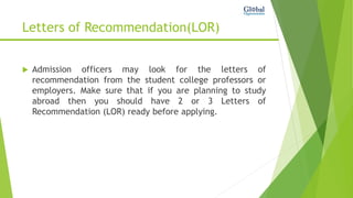 Letters of Recommendation(LOR)
 Admission officers may look for the letters of
recommendation from the student college professors or
employers. Make sure that if you are planning to study
abroad then you should have 2 or 3 Letters of
Recommendation (LOR) ready before applying.
 