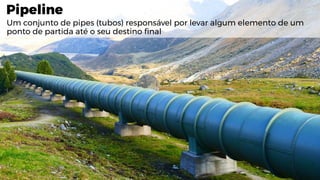 Pipeline
Um conjunto de pipes (tubos) responsável por levar algum elemento de um
ponto de partida até o seu destino final
 