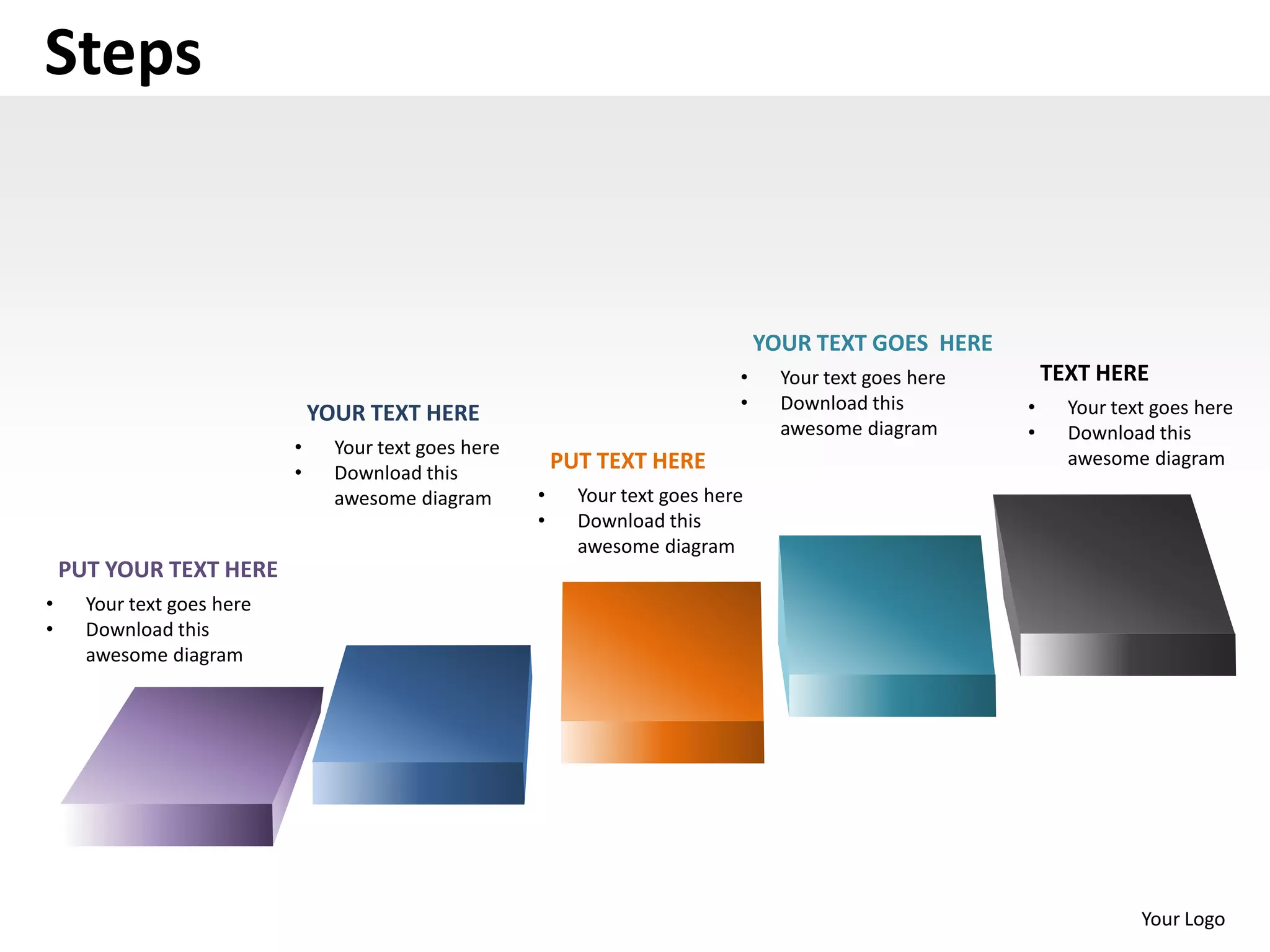 Steps


                                                                                    YOUR TEXT GOES HERE
                                                                                •     Your text goes here       TEXT HERE
                                                                                •     Download this         •     Your text goes here
                                YOUR TEXT HERE
                                                                                      awesome diagram       •     Download this
                            •     Your text goes here
                                                            PUT TEXT HERE                                         awesome diagram
                            •     Download this
                                  awesome diagram       •     Your text goes here
                                                        •     Download this
                                                              awesome diagram
    PUT YOUR TEXT HERE
•     Your text goes here
•     Download this
      awesome diagram




                                                                                                                          Your Logo
 