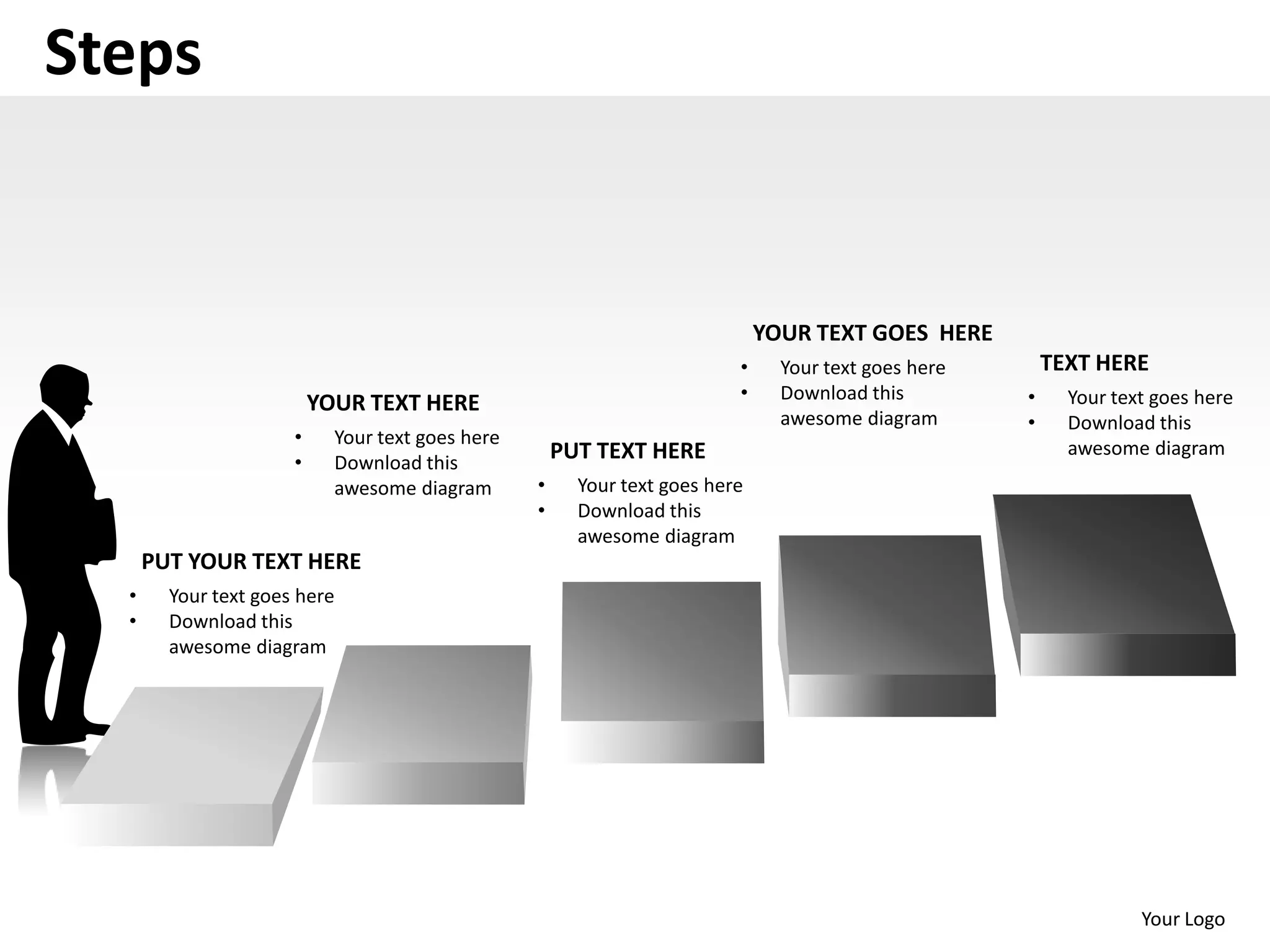 Steps


                                                                              YOUR TEXT GOES HERE
                                                                          •     Your text goes here       TEXT HERE
                                                                          •     Download this         •     Your text goes here
                          YOUR TEXT HERE
                                                                                awesome diagram       •     Download this
                      •     Your text goes here
                                                      PUT TEXT HERE                                         awesome diagram
                      •     Download this
                            awesome diagram       •     Your text goes here
                                                  •     Download this
                                                        awesome diagram
      PUT YOUR TEXT HERE
  •     Your text goes here
  •     Download this
        awesome diagram




                                                                                                                    Your Logo
 