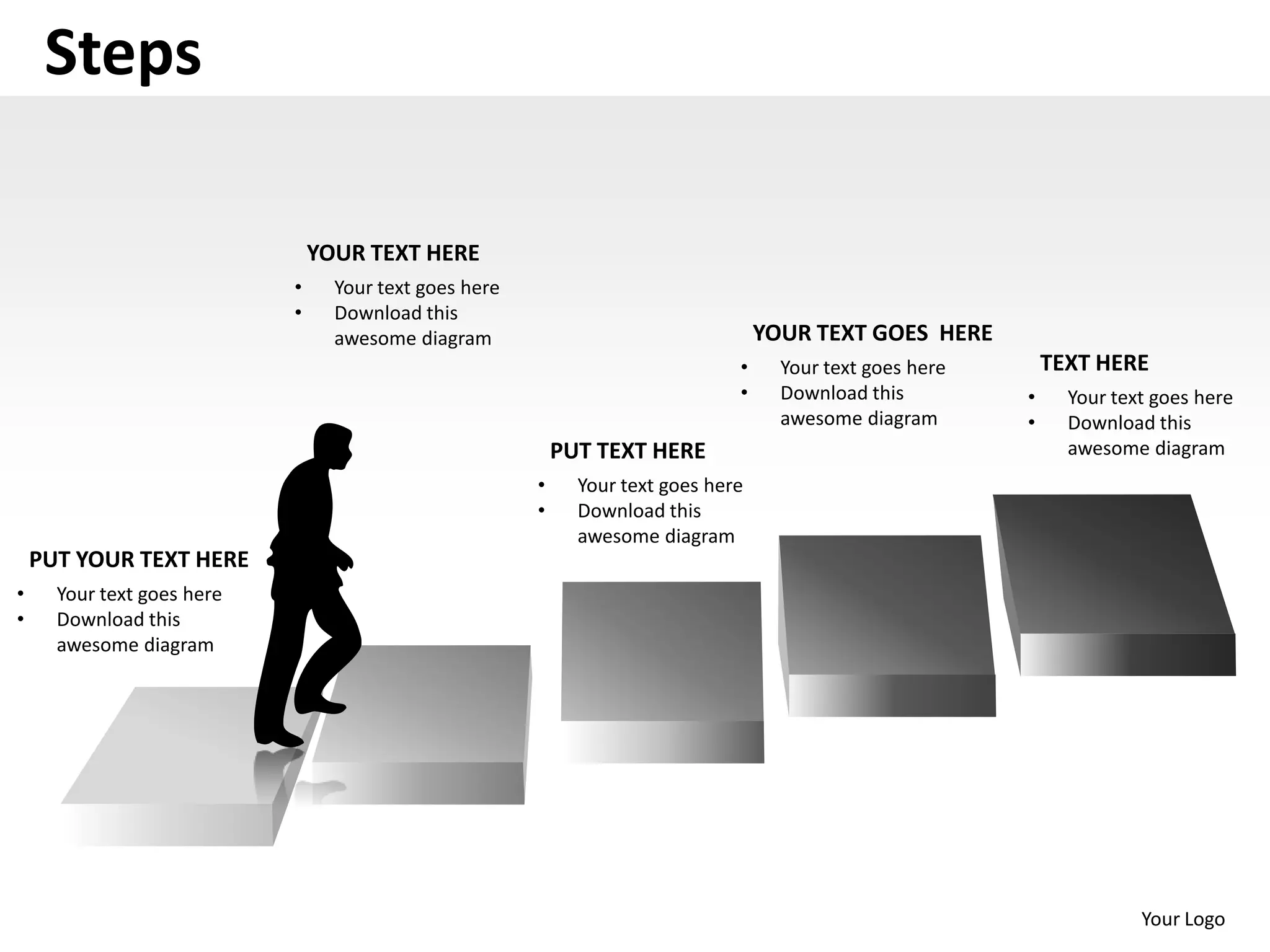 Steps

                                YOUR TEXT HERE
                            •     Your text goes here
                            •     Download this
                                  awesome diagram                                   YOUR TEXT GOES HERE
                                                                                •     Your text goes here       TEXT HERE
                                                                                •     Download this         •     Your text goes here
                                                                                      awesome diagram       •     Download this
                                                            PUT TEXT HERE                                         awesome diagram
                                                        •     Your text goes here
                                                        •     Download this
                                                              awesome diagram
    PUT YOUR TEXT HERE
•     Your text goes here
•     Download this
      awesome diagram




                                                                                                                          Your Logo
 
