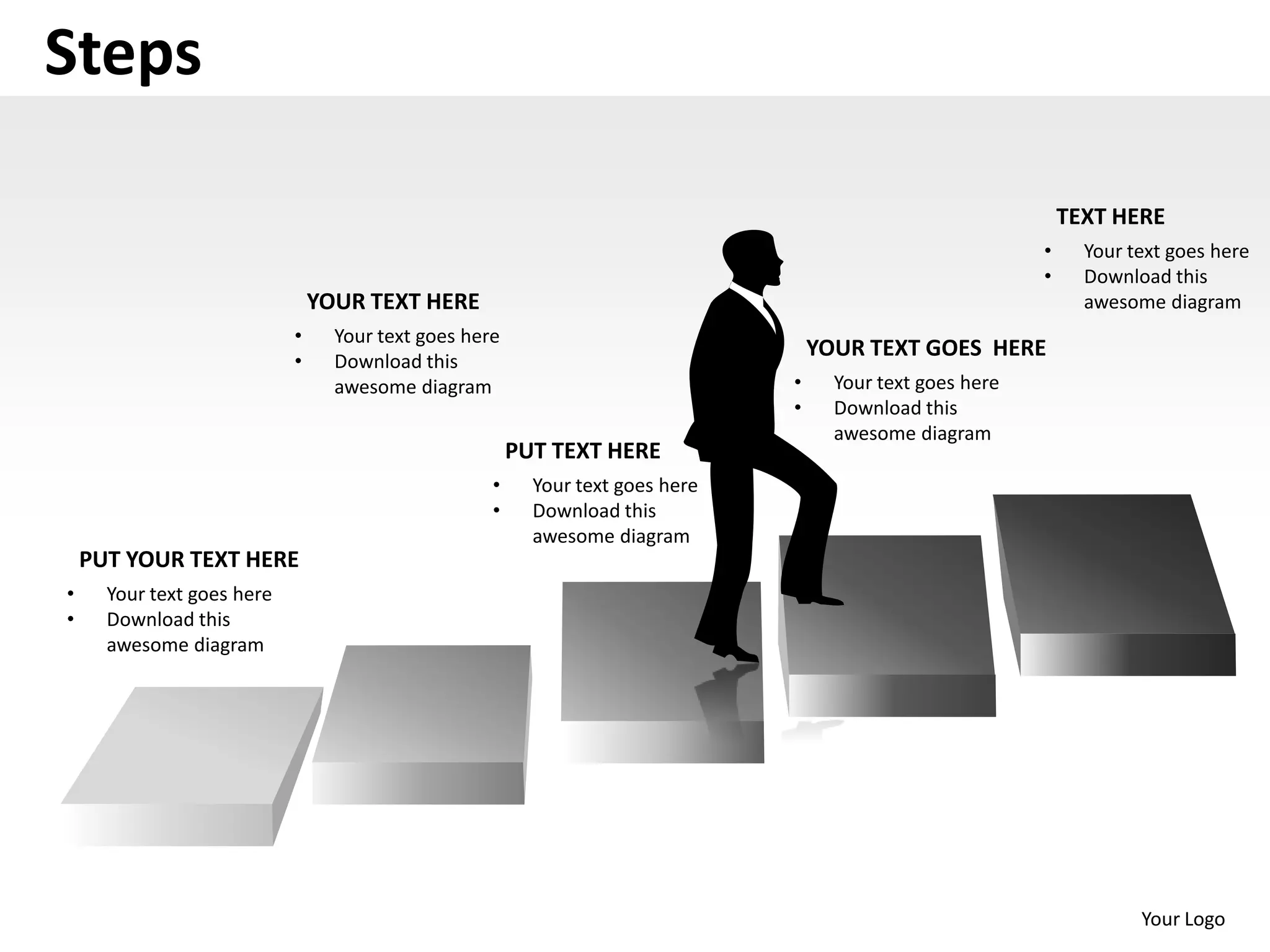 Steps

                                                                                                                TEXT HERE
                                                                                                            •     Your text goes here
                                                                                                            •     Download this
                                YOUR TEXT HERE                                                                    awesome diagram
                            •     Your text goes here
                                                                                    YOUR TEXT GOES HERE
                            •     Download this
                                  awesome diagram                               •     Your text goes here
                                                                                •     Download this
                                                                                      awesome diagram
                                                        PUT TEXT HERE
                                                    •     Your text goes here
                                                    •     Download this
                                                          awesome diagram
    PUT YOUR TEXT HERE
•     Your text goes here
•     Download this
      awesome diagram




                                                                                                                        Your Logo
 