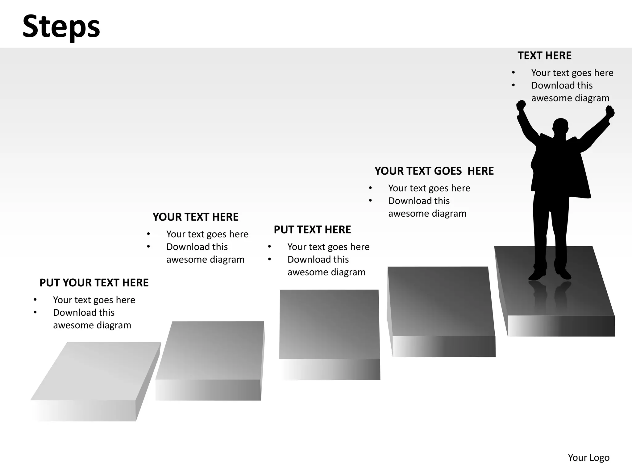 Steps
                                                                                                                TEXT HERE
                                                                                                            •     Your text goes here
                                                                                                            •     Download this
                                                                                                                  awesome diagram




                                                                                    YOUR TEXT GOES HERE
                                                                                •     Your text goes here
                                                                                •     Download this
                                YOUR TEXT HERE                                        awesome diagram
                            •     Your text goes here       PUT TEXT HERE
                            •     Download this         •     Your text goes here
                                  awesome diagram       •     Download this
                                                              awesome diagram
    PUT YOUR TEXT HERE
•     Your text goes here
•     Download this
      awesome diagram




                                                                                                                          Your Logo
 