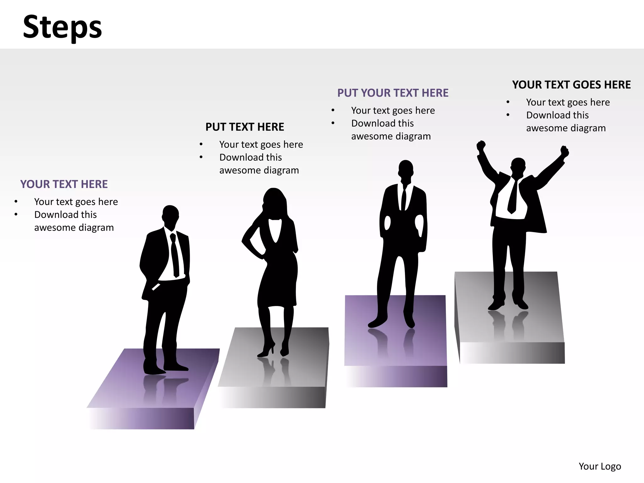 Steps
                                                                                        YOUR TEXT GOES HERE
                                                            PUT YOUR TEXT HERE
                                                                                    •     Your text goes here
                                                        •     Your text goes here   •     Download this
                                PUT TEXT HERE           •     Download this               awesome diagram
                                                              awesome diagram
                            •     Your text goes here
                            •     Download this
                                  awesome diagram
    YOUR TEXT HERE
•     Your text goes here
•     Download this
      awesome diagram




                                                                                                     Your Logo
 