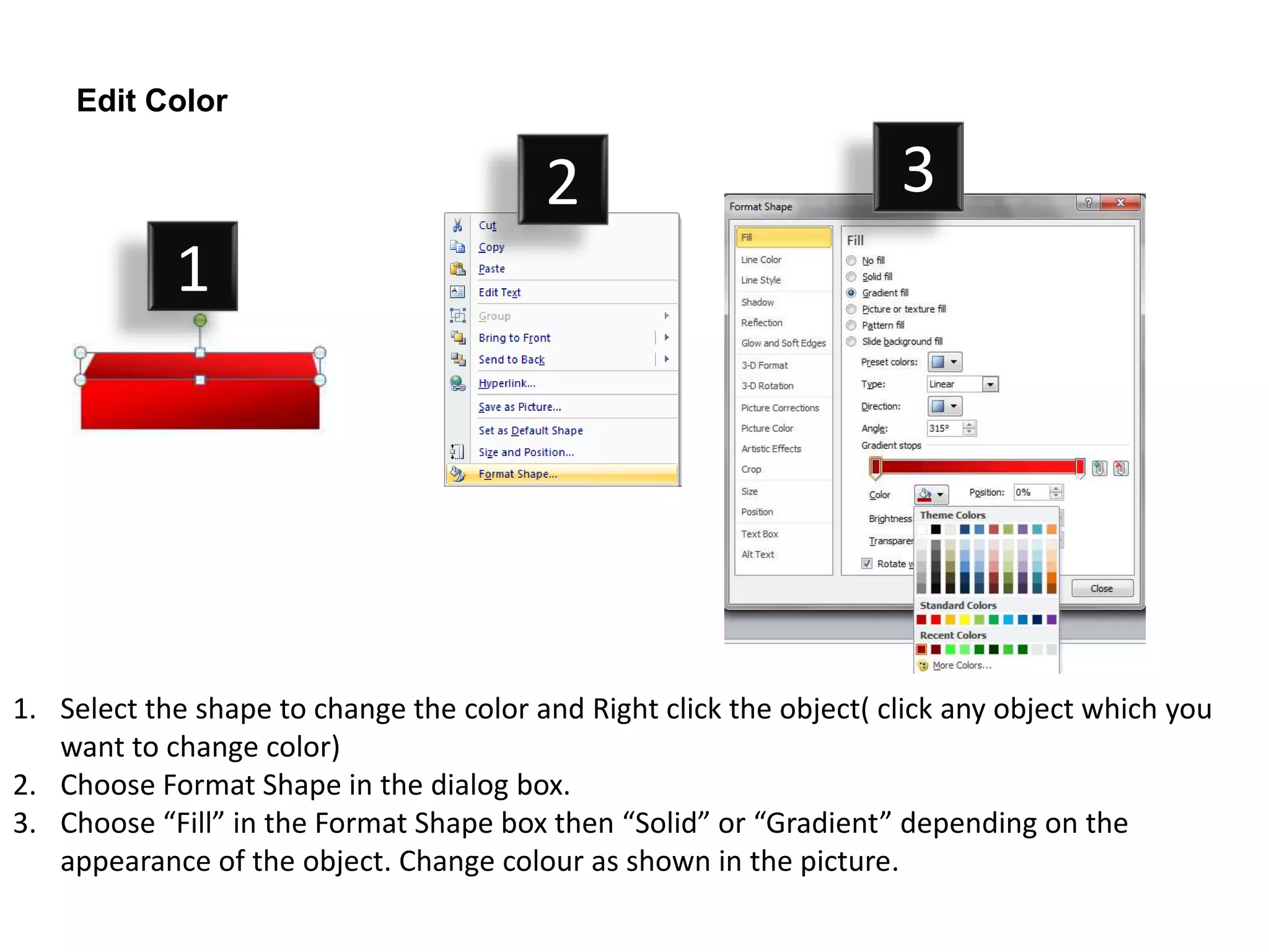 Edit Color

                                         2                           3
            1




1. Select the shape to change the color and Right click the object( click any object which you
   want to change color)
2. Choose Format Shape in the dialog box.
3. Choose “Fill” in the Format Shape box then “Solid” or “Gradient” depending on the
   appearance of the object. Change colour as shown in the picture.
 
