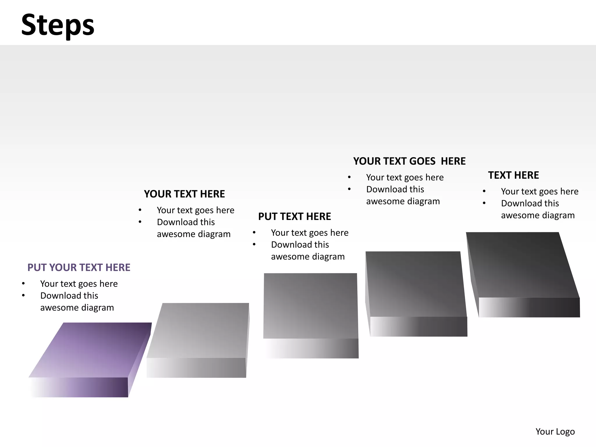 Steps


                                                                                    YOUR TEXT GOES HERE
                                                                                •     Your text goes here       TEXT HERE
                                                                                •     Download this         •     Your text goes here
                                YOUR TEXT HERE
                                                                                      awesome diagram       •     Download this
                            •     Your text goes here
                                                            PUT TEXT HERE                                         awesome diagram
                            •     Download this
                                  awesome diagram       •     Your text goes here
                                                        •     Download this
                                                              awesome diagram
    PUT YOUR TEXT HERE
•     Your text goes here
•     Download this
      awesome diagram




                                                                                                                          Your Logo
 