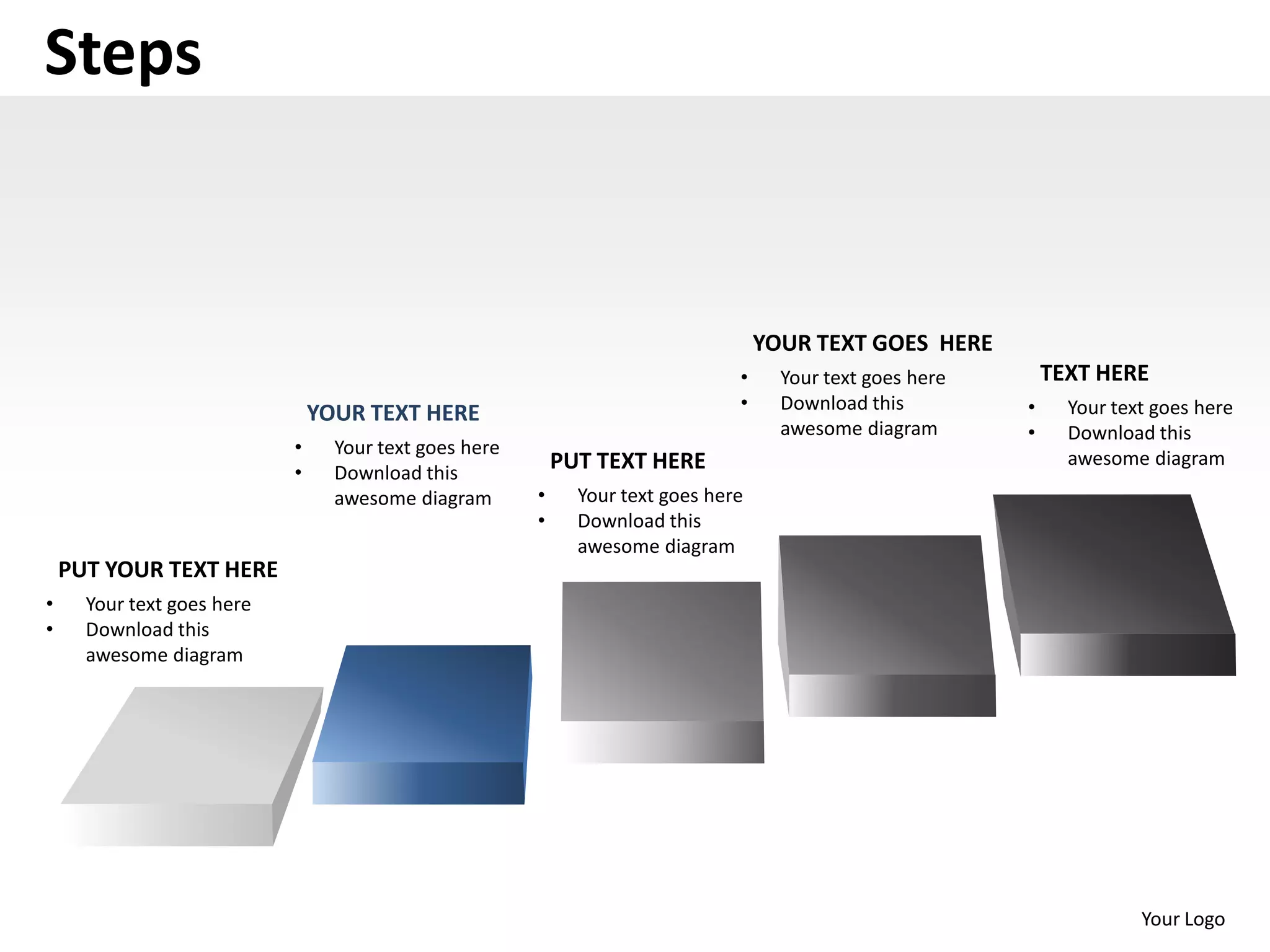 Steps


                                                                                    YOUR TEXT GOES HERE
                                                                                •     Your text goes here       TEXT HERE
                                                                                •     Download this         •     Your text goes here
                                YOUR TEXT HERE
                                                                                      awesome diagram       •     Download this
                            •     Your text goes here
                                                            PUT TEXT HERE                                         awesome diagram
                            •     Download this
                                  awesome diagram       •     Your text goes here
                                                        •     Download this
                                                              awesome diagram
    PUT YOUR TEXT HERE
•     Your text goes here
•     Download this
      awesome diagram




                                                                                                                          Your Logo
 