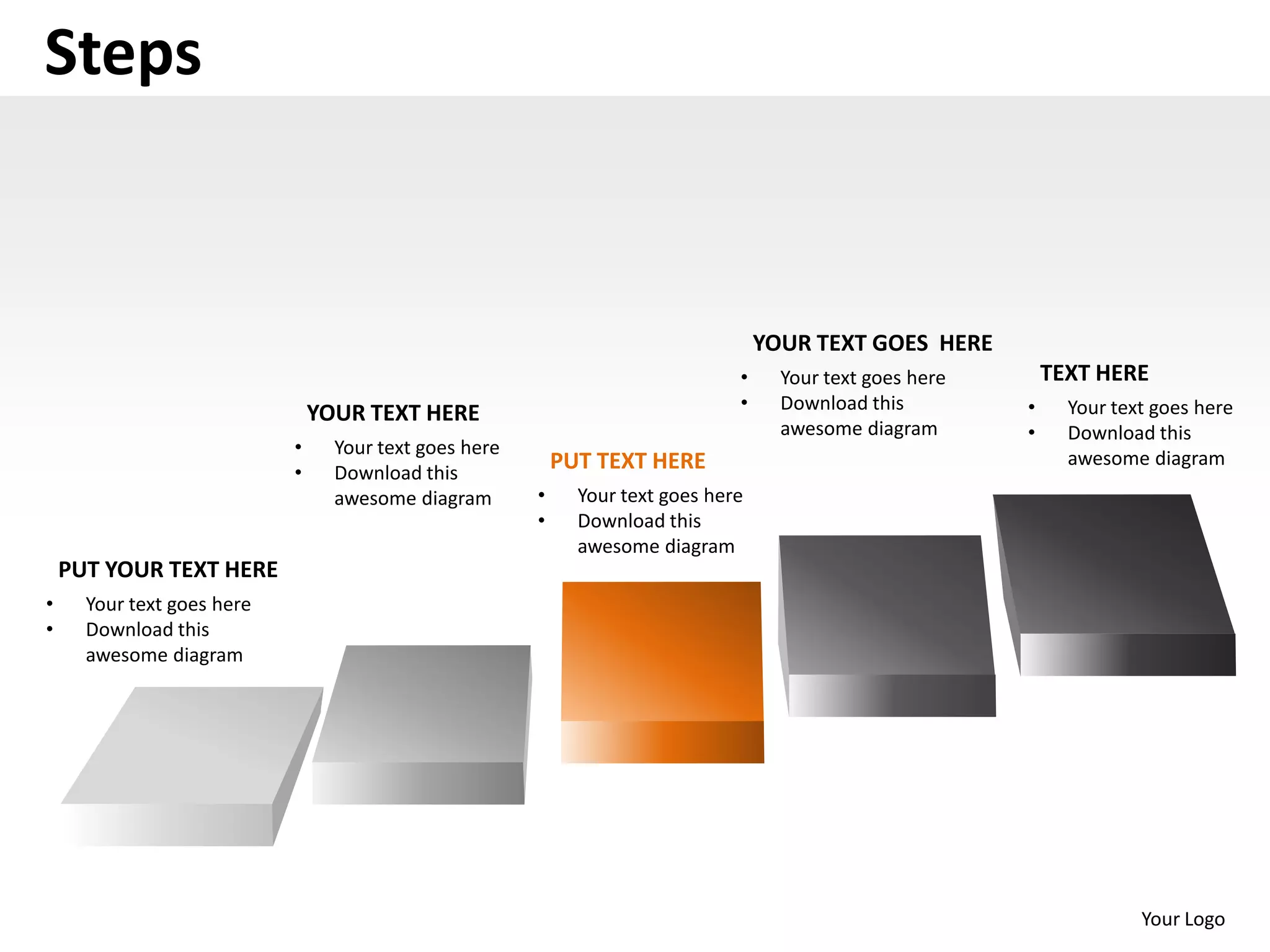Steps


                                                                                    YOUR TEXT GOES HERE
                                                                                •     Your text goes here       TEXT HERE
                                                                                •     Download this         •     Your text goes here
                                YOUR TEXT HERE
                                                                                      awesome diagram       •     Download this
                            •     Your text goes here
                                                            PUT TEXT HERE                                         awesome diagram
                            •     Download this
                                  awesome diagram       •     Your text goes here
                                                        •     Download this
                                                              awesome diagram
    PUT YOUR TEXT HERE
•     Your text goes here
•     Download this
      awesome diagram




                                                                                                                          Your Logo
 