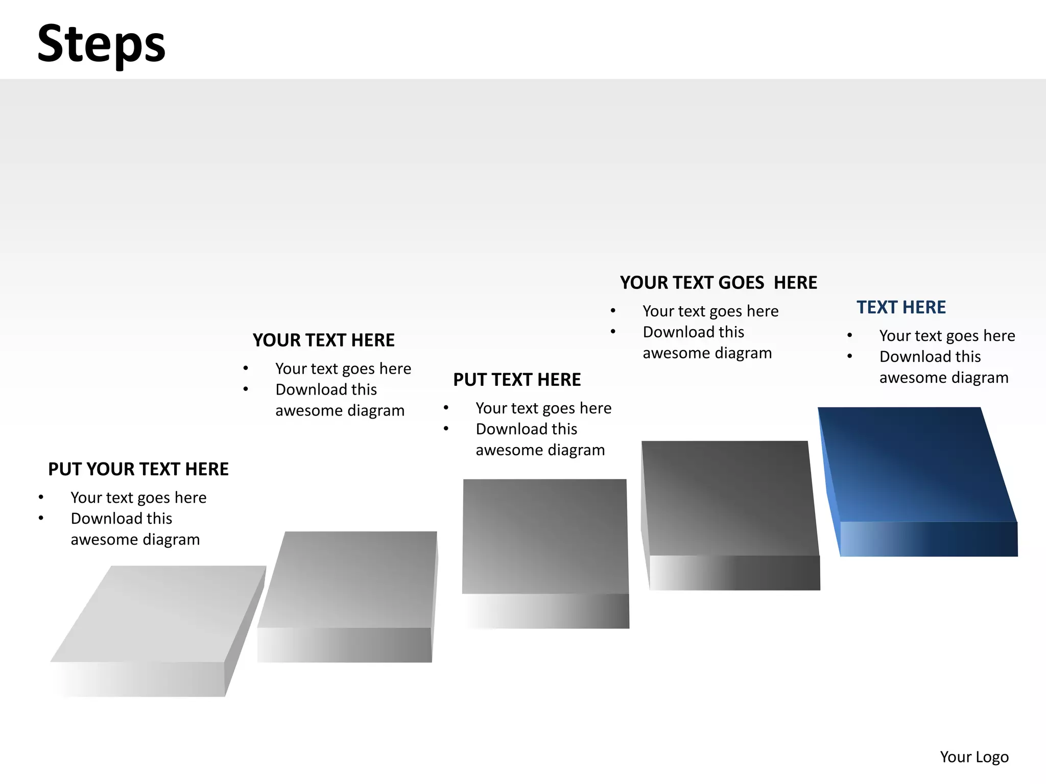 Steps


                                                                                    YOUR TEXT GOES HERE
                                                                                •     Your text goes here       TEXT HERE
                                                                                •     Download this         •     Your text goes here
                                YOUR TEXT HERE
                                                                                      awesome diagram       •     Download this
                            •     Your text goes here
                                                            PUT TEXT HERE                                         awesome diagram
                            •     Download this
                                  awesome diagram       •     Your text goes here
                                                        •     Download this
                                                              awesome diagram
    PUT YOUR TEXT HERE
•     Your text goes here
•     Download this
      awesome diagram




                                                                                                                          Your Logo
 