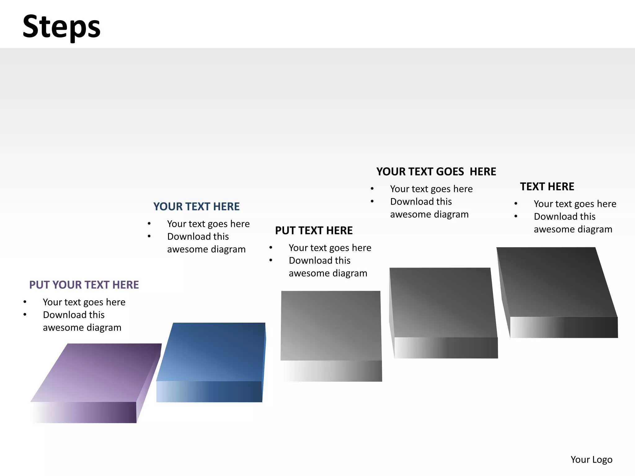 Steps


                                                                                    YOUR TEXT GOES HERE
                                                                                •     Your text goes here       TEXT HERE
                                                                                •     Download this         •     Your text goes here
                                YOUR TEXT HERE
                                                                                      awesome diagram       •     Download this
                            •     Your text goes here
                                                            PUT TEXT HERE                                         awesome diagram
                            •     Download this
                                  awesome diagram       •     Your text goes here
                                                        •     Download this
                                                              awesome diagram
    PUT YOUR TEXT HERE
•     Your text goes here
•     Download this
      awesome diagram




                                                                                                                          Your Logo
 