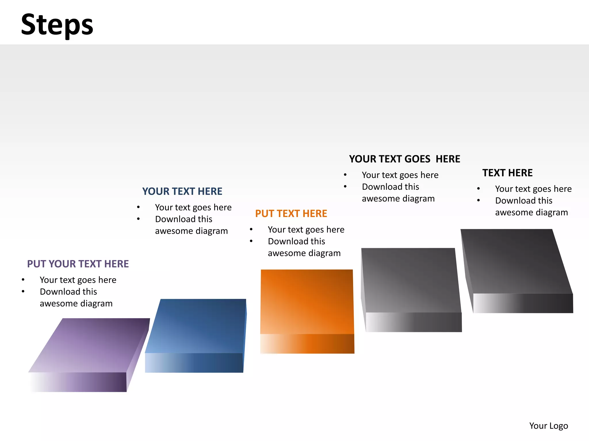 Steps


                                                                                    YOUR TEXT GOES HERE
                                                                                •     Your text goes here       TEXT HERE
                                                                                •     Download this         •     Your text goes here
                                YOUR TEXT HERE
                                                                                      awesome diagram       •     Download this
                            •     Your text goes here
                                                            PUT TEXT HERE                                         awesome diagram
                            •     Download this
                                  awesome diagram       •     Your text goes here
                                                        •     Download this
                                                              awesome diagram
    PUT YOUR TEXT HERE
•     Your text goes here
•     Download this
      awesome diagram




                                                                                                                          Your Logo
 