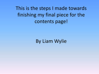 This is the steps I made towards
 finishing my final piece for the
          contents page!


         By Liam Wylie
 