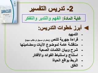 2-‫التفسير‬ ‫تدريس‬
‫المادة‬ ‫غاية‬:‫الفهم‬‫والتفكر‬ ‫والتدبر‬
-‫التمهيد‬
-‫قراءة‬‫جهرية‬‫للنص‬(‫معلم‬‫او‬‫مسجل‬‫او‬‫مجيد‬ ‫طالب‬)
-‫ومضامينها‬ ‫اآليات‬ ‫لموضوع‬ ‫عامة‬ ‫مناقشة‬
-‫الصعبة‬ ‫الكلمات‬ ‫وبيان‬ ‫شرح‬
-‫استناج‬‫واألفكار‬ ‫الفوائد‬ ‫واستنباط‬
-‫الحياة‬ ‫بواقع‬ ‫الربط‬
-‫الغلق‬
◄‫التدريس‬ ‫خطوات‬ ‫أبرز‬:
 