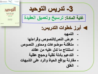 3-‫التوحيد‬ ‫تدريس‬
‫المادة‬ ‫غاية‬:‫ترسيخ‬‫العقيدة‬ ‫وتعميق‬
-‫التمهيد‬
-‫النص‬ ‫عرض‬/‫وقراءتها‬ ‫النصوص‬
-‫النصوص‬ ‫ومحاور‬ ‫موضوعات‬ ‫مناقشة‬
-‫عقائد‬ ‫من‬ ‫عليه‬ ‫تدل‬ ‫ما‬ ‫استنتاج‬
-‫بأدلة‬ ‫التدعيم‬‫نقلية‬‫عقلية‬ ‫وحجج‬
-‫الشبهات‬ ‫على‬ ‫والرد‬ ‫الحياة‬ ‫بواقع‬ ‫مقارنة‬
-‫الغلق‬
◄‫التدريس‬ ‫خطوات‬ ‫أبرز‬:
 