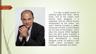 It is also a great source of
national pride that Dato’ Jimmy
Choo, one of the world’s most
famous shoe designers, is a
Malaysian and an official Tourism
ambassador for the nation. Last
year’s festival included a gallery
showcase of Choo’s works inspired
by the Year of the Dragon, which
drew the crowds. Other highlights
from the 2012 event included a
Rainforest Shoe House, a Wedding
Shoe Wonderland, a Young
Designer corner, as well as a foot
health corner (complete with
massages to pamper your feet!).
RESEARCH
REPORT
 