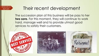 Their recent development
The succession plan of this business will be pass to her
two sons. For this moment, they will continue to work
hard, manage well and to provide utmost good
services to satisfy their customers.
RESEARCH
REPORT
 