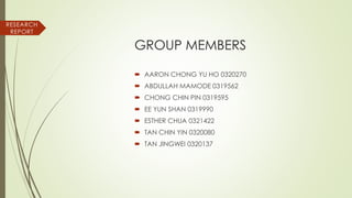 GROUP MEMBERS
 AARON CHONG YU HO 0320270
 ABDULLAH MAMODE 0319562
 CHONG CHIN PIN 0319595
 EE YUN SHAN 0319990
 ESTHER CHUA 0321422
 TAN CHIN YIN 0320080
 TAN JINGWEI 0320137
RESEARCH
REPORT
 