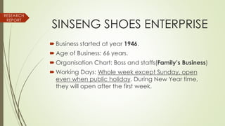 RESEARCH
REPORT
SINSENG SHOES ENTERPRISE
 Business started at year 1946.
 Age of Business: 66 years.
 Organisation Chart: Boss and staffs(Family’s Business)
 Working Days: Whole week except Sunday, open
even when public holiday. During New Year time,
they will open after the first week.
 