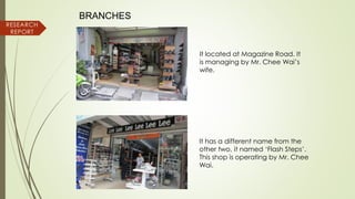 RESEARCH
REPORT
BRANCHES
It has a different name from the
other two, it named ‘Flash Steps’.
This shop is operating by Mr. Chee
Wai.
It located at Magazine Road. It
is managing by Mr. Chee Wai’s
wife.
 