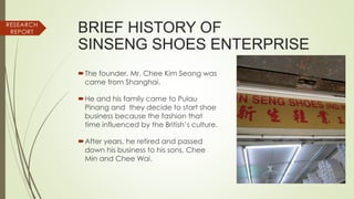 RESEARCH
REPORT BRIEF HISTORY OF
SINSENG SHOES ENTERPRISE
The founder, Mr. Chee Kim Seong was
came from Shanghai.
He and his family came to Pulau
Pinang and they decide to start shoe
business because the fashion that
time influenced by the British’s culture.
After years, he retired and passed
down his business to his sons, Chee
Min and Chee Wai.
 