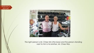 RESEARCH
REPORT
The right person is Mr. Chee Min (the boss) and the person standing
next to him is his brother, Mr. Chee Wai.
 