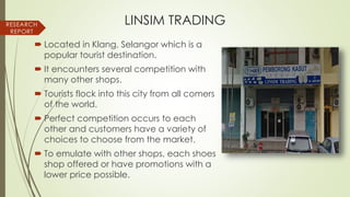 LINSIM TRADING
 Located in Klang, Selangor which is a
popular tourist destination.
 It encounters several competition with
many other shops.
 Tourists flock into this city from all comers
of the world.
 Perfect competition occurs to each
other and customers have a variety of
choices to choose from the market.
 To emulate with other shops, each shoes
shop offered or have promotions with a
lower price possible.
RESEARCH
REPORT
 