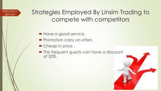 Strategies Employed By Linsim Trading to
compete with competitors
 Have a good service.
 Promotion carry on often.
 Cheap in price .
 The frequent guests can have a discount
of 20%.
RESEARCH
REPORT
 