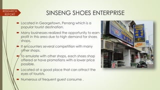  Located in Georgetown, Penang which is a
popular tourist destination.
 Many businesses realized the opportunity to earn
profit in this area due to high demand for shoes
shops.
 It encounters several competition with many
other shops.
 To emulate with other shops, each shoes shop
offered or have promotions with a lower price
possible.
 Located at a good place that can attract the
eyes of tourists.
 Numerous of frequent guest consume .
RESEARCH
REPORT SINSENG SHOES ENTERPRISE
 