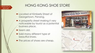 HONG KONG SHOE STORE
 Located at Kimberly Street of
Georgetown, Penang.
 A prosperity street making it very
noticeable by tourist as a potential
business place.
 Seem old.
 Sold many different type of
beautiful shoes.
 The prices of shoes are cheap.
RESEARCH
REPORT
 