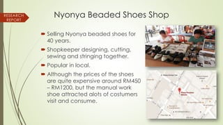Nyonya Beaded Shoes Shop
 Selling Nyonya beaded shoes for
40 years.
 Shopkeeper designing, cutting,
sewing and stringing together.
 Popular in local.
 Although the prices of the shoes
are quite expensive around RM450
– RM1200, but the manual work
shoe attracted alots of costumers
visit and consume.
RESEARCH
REPORT
 
