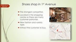 Shoes shop in 1st Avenue
 The strongest competitor.
 Located in the shopping
centre so there are many
customer patronize.
 New fashion and variety
type.
 Attract the customer to buy.
RESEARCH
REPORT
 