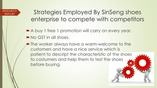 Strategies Employed By SinSeng shoes
enterprise to compete with competitors
A buy 1 free 1 promotion will carry on every year.
No GST in all shoes.
The worker always have a warm-welcome to the
customers and have a nice service which is
patient to descript the characteristic of the shoes
to costumers and help them to test the shoes
before buying.
RESEARCH
REPORT
 