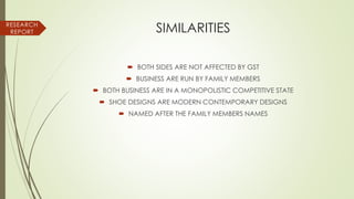SIMILARITIES
 BOTH SIDES ARE NOT AFFECTED BY GST
 BUSINESS ARE RUN BY FAMILY MEMBERS
 BOTH BUSINESS ARE IN A MONOPOLISTIC COMPETITIVE STATE
 SHOE DESIGNS ARE MODERN CONTEMPORARY DESIGNS
 NAMED AFTER THE FAMILY MEMBERS NAMES
RESEARCH
REPORT
 