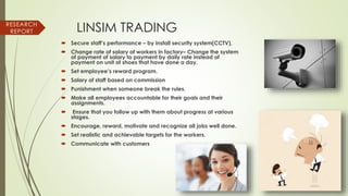 LINSIM TRADING
 Secure staff’s performance – by install security system(CCTV).
 Change rate of salary of workers in factory– Change the system
of payment of salary to payment by daily rate instead of
payment on unit of shoes that have done a day.
 Set employee’s reward program.
 Salary of staff based on commission
 Punishment when someone break the rules.
 Make all employees accountable for their goals and their
assignments.
 Ensure that you follow up with them about progress at various
stages.
 Encourage, reward, motivate and recognize all jobs well done.
 Set realistic and achievable targets for the workers.
 Communicate with customers
RESEARCH
REPORT
 