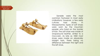 Sandals were the most
common footwear in most early
civilisations; however, a few early
cultures had shoes. In
Mesopotamia, types of soft shoes
were worn by the mountain
people who lived on the border
of Iran. The soft shoe was made of
wraparound leather, similar to a
moccasin. As late as 1850 most
shoes were made on absolutely
straight lasts, there being no
difference between the right and
the left shoe.
RESEARCH
REPORT
 