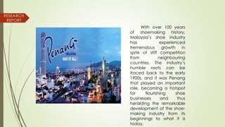 With over 100 years
of shoemaking history,
Malaysia’s shoe industry
has experienced
tremendous growth in
spite of stiff competition
from neighbouring
countries. The industry’s
humble roots can be
traced back to the early
1900s, and it was Penang
that played an important
role, becoming a hotspot
for flourishing shoe
businesses and thus
heralding the remarkable
development of the shoe-
making industry from its
beginnings to what it is
today.
RESEARCH
REPORT
 
