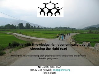 NIF, sristi, gian, IIMA  Honey Bee network,  [email_address] anil k gupta Engaging with Knowledge rich-economically poor : choosing the right road Honey Bee Network building upon green grassroots innovations and people’s knowledge systems 