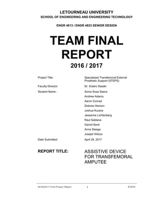 2016/2017 Final Project Report 1 STEPS
LETOURNEAU UNIVERSITY
SCHOOL OF ENGINEERING AND ENGINEERING TECHNOLOGY
ENGR 4813 / ENGR 4823 SENIOR DESIGN
TEAM FINAL
REPORT
2016 / 2017
Project Title: Specialized Transfemoral External
Prosthetic Support (STEPS)
Faculty Director: Dr. Kotaro Sasaki
Student Name : Sonia Sosa Saenz
Andrew Adamo
Aaron Conrad
Dolores Henson
Joshua Kucera
Jessanne Lichtenberg
Raul Saldana
Garret Senti
Anna Steege
Joseph Wilcox
Date Submitted: April 28, 2017
REPORT TITLE: ASSISTIVE DEVICE
FOR TRANSFEMORAL
AMPUTEE
 