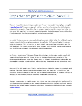 http://www.claimingbackppi.co


Steps that are present to claim back PPI

There are many different steps that you need to take if you are interested in knowing if you are eligible
in claiming back PPI. There are many people who have taken loans from various financial institutions
and also other companies. The problem that the company has when providing you the loan is that they
may not be able to get back the money if you are indisposed or disabled because of some problem. Even
if you lose your job, then the company will not get the loan amount back.



So, most of the loan companies make sure that they have a rider and this is that they will be able to give
you the money for the loan only if you are able to sign up for the PPI. This is nothing but the payment
protection insurance. This is an insurance for which you will have to pay the premium along with the
loan repayment. This is taken on your behalf by the company that is providing you the money because
they are protecting themselves from any lack of payment on your part.



So, if you are to claim back PPI because of the problems that you are facing, you need to know first if
you are eligible for the payment. This can be done by looking at the documents on what are the
conditions under which you will be able to claim back PPI. There are some conditions in which you can
claim back PPI and these include situations in which you have lost your job because of no fault of yours.



Also, you will be able to claim back PPI when you have become disabled or sick and are not able to work
anymore. In all these situations, the loan company will not be able to get back the money from you.
Instead the burden of repaying the loan may pass on to your family members. So, using this insurance is
beneficial for you and your family, but you should know how to claim back PPI.



Once you know that you are eligible to claim back PPI, the next step that you will need to take is to fill in
the relevant documents that will ask why you are making the claim. Once you have filled in the relevant
documents, you will also need to ensure that you produce the supporting documents for you to be able
to claim back PPI.



                                http://www.claimingbackppi.co
 
