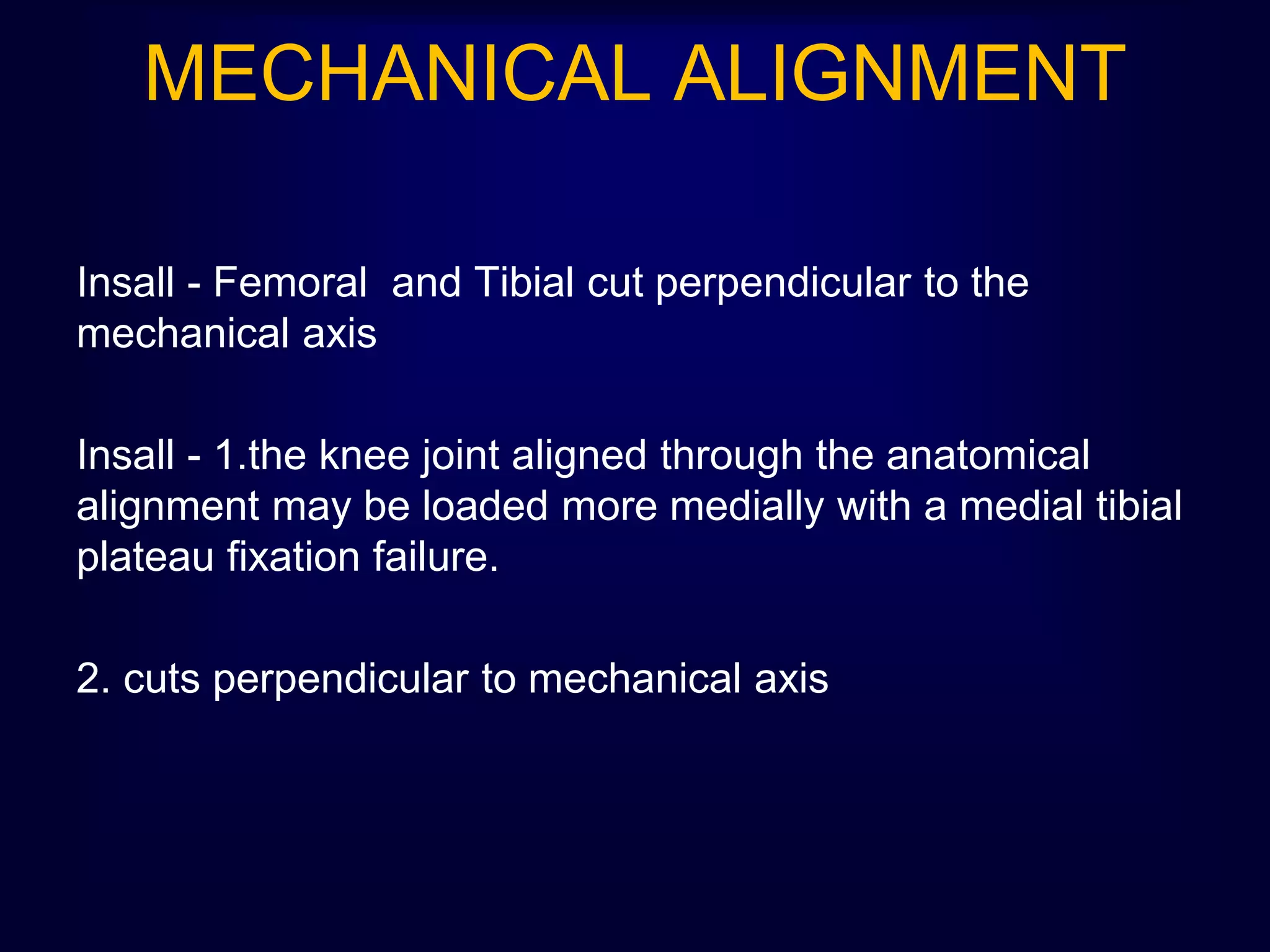 MECHANICAL ALIGNMENT
Insall - Femoral and Tibial cut perpendicular to the
mechanical axis
Insall - 1.the knee joint aligned through the anatomical
alignment may be loaded more medially with a medial tibial
plateau fixation failure.
2. cuts perpendicular to mechanical axis
 