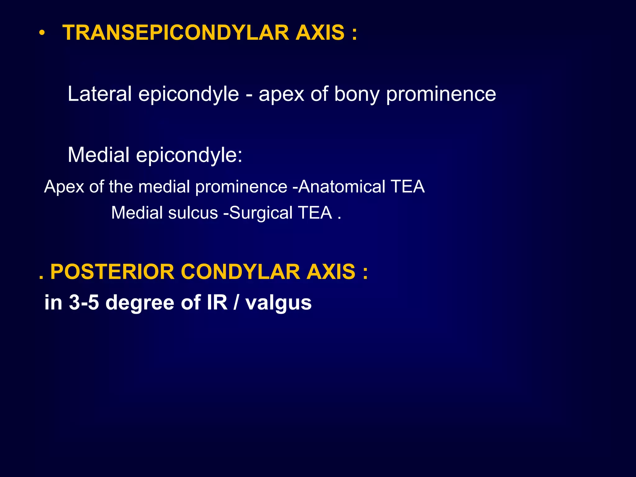 • TRANSEPICONDYLAR AXIS :
Lateral epicondyle - apex of bony prominence
Medial epicondyle:
Apex of the medial prominence -Anatomical TEA
Medial sulcus -Surgical TEA .
. POSTERIOR CONDYLAR AXIS :
in 3-5 degree of IR / valgus
 