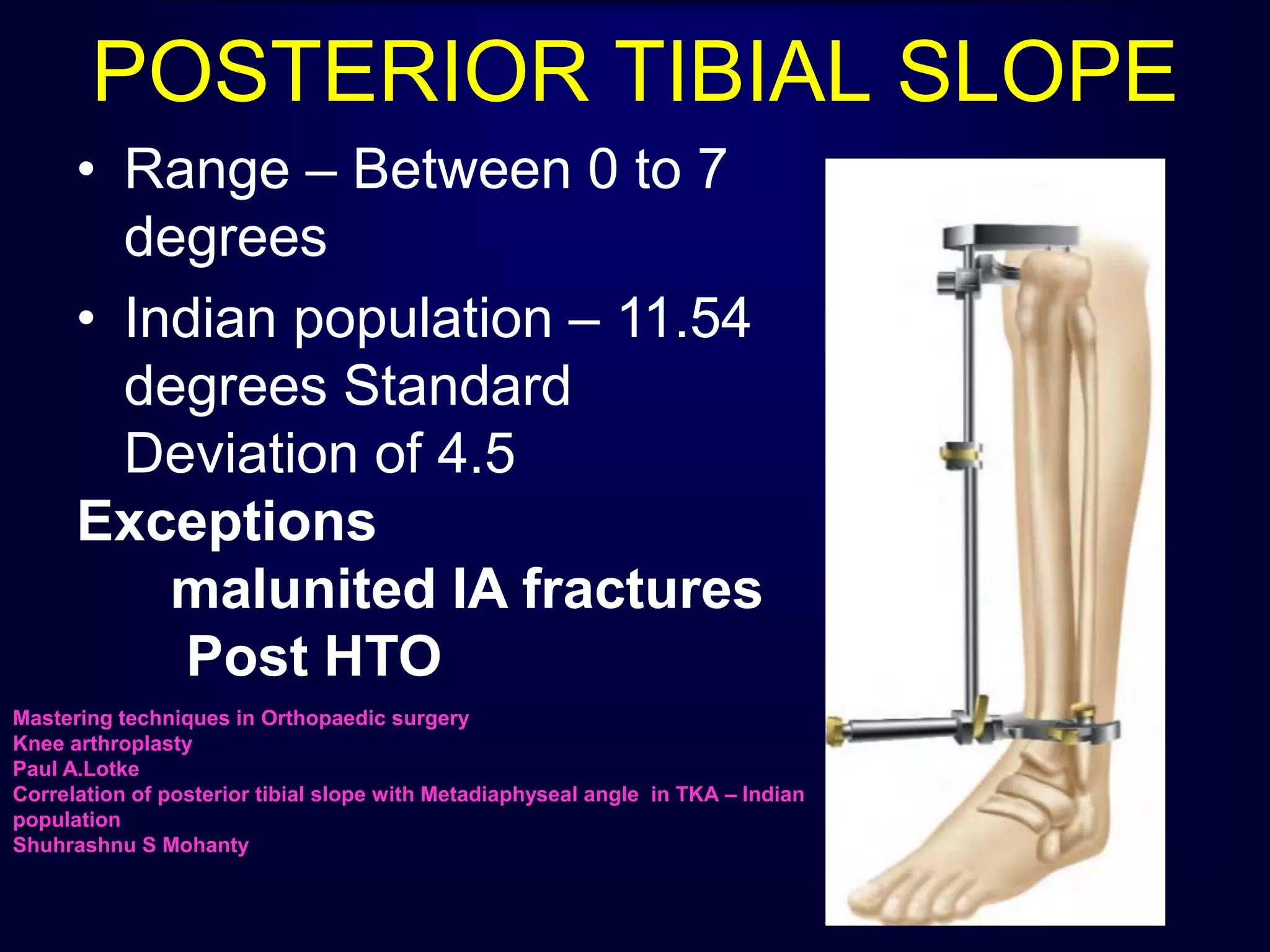 POSTERIOR TIBIAL SLOPE
• Range – Between 0 to 7
degrees
• Indian population – 11.54
degrees Standard
Deviation of 4.5
Exceptions
malunited IA fractures
Post HTO
Mastering techniques in Orthopaedic surgery
Knee arthroplasty
Paul A.Lotke
Correlation of posterior tibial slope with Metadiaphyseal angle in TKA – Indian
population
Shuhrashnu S Mohanty
 