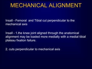 MECHANICAL ALIGNMENT
Insall - Femoral and Tibial cut perpendicular to the
mechanical axis
Insall - 1.the knee joint aligned through the anatomical
alignment may be loaded more medially with a medial tibial
plateau fixation failure.
2. cuts perpendicular to mechanical axis
 