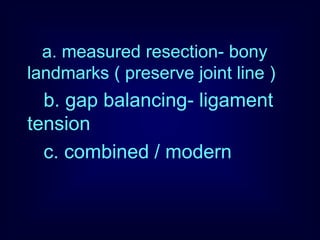 a. measured resection- bony
landmarks ( preserve joint line )
b. gap balancing- ligament
tension
c. combined / modern
 