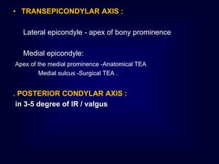 • TRANSEPICONDYLAR AXIS :
Lateral epicondyle - apex of bony prominence
Medial epicondyle:
Apex of the medial prominence -Anatomical TEA
Medial sulcus -Surgical TEA .
. POSTERIOR CONDYLAR AXIS :
in 3-5 degree of IR / valgus
 