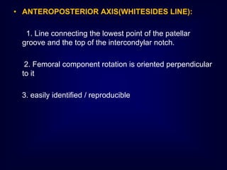 • ANTEROPOSTERIOR AXIS(WHITESIDES LINE):
1. Line connecting the lowest point of the patellar
groove and the top of the intercondylar notch.
2. Femoral component rotation is oriented perpendicular
to it
3. easily identified / reproducible
 