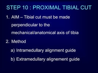 STEP 10 : PROXIMAL TIBIAL CUT
1. AIM – Tibial cut must be made
perpendicular to the
mechanical/anatomical axis of tibia
2. Method
a) Intramedullary alignment guide
b) Extramedullary alignement guide
 