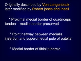 Originally described by Von Langenback
later modified by Robert jones and Insall
* Proximal medial border of quadriceps
tendon – medial border preserved
* Point halfway between medialis
insertion and superomedial pole of patella
* Medial border of tibial tubercle
 