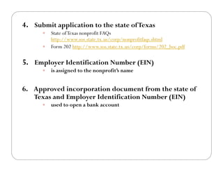 4.! Submit application to the state of Texas
      !! State of Texas nonprofit FAQs
         http://www.sos.state.tx.us/corp/nonprofitfaqs.shtml
      !! Form 202 http://www.sos.state.tx.us/corp/forms/202_boc.pdf


5.! Employer Identification Number (EIN)
      !!   is assigned to the nonprofit’s name


6.! Approved incorporation document from the state of
   Texas and Employer Identification Number (EIN)
      !!   used to open a bank account
 